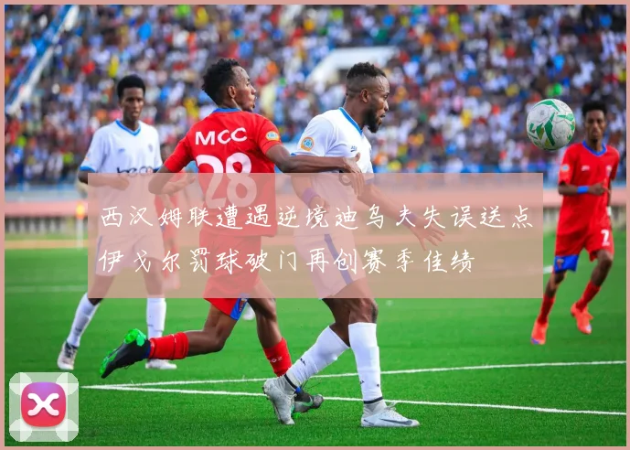 西汉姆联遭遇逆境迪乌夫失误送点伊戈尔罚球破门再创赛季佳绩