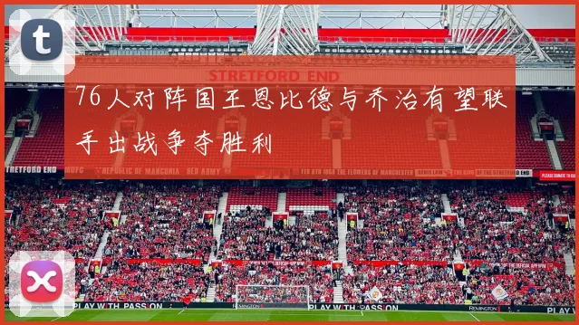 76人对阵国王恩比德与乔治有望联手出战争夺胜利