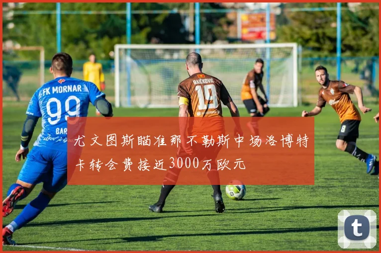 尤文图斯瞄准那不勒斯中场洛博特卡转会费接近3000万欧元