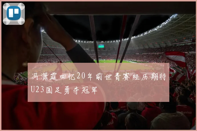 冯潇霆回忆20年前世青赛经历期待U23国足勇夺冠军