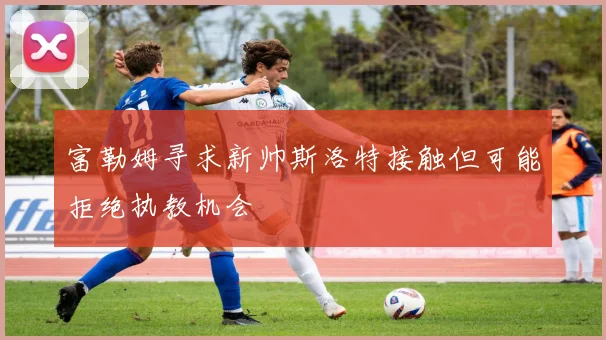 富勒姆寻求新帅斯洛特接触但可能拒绝执教机会