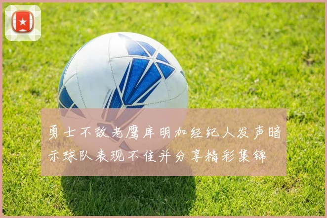勇士不敌老鹰库明加经纪人发声暗示球队表现不佳并分享精彩集锦