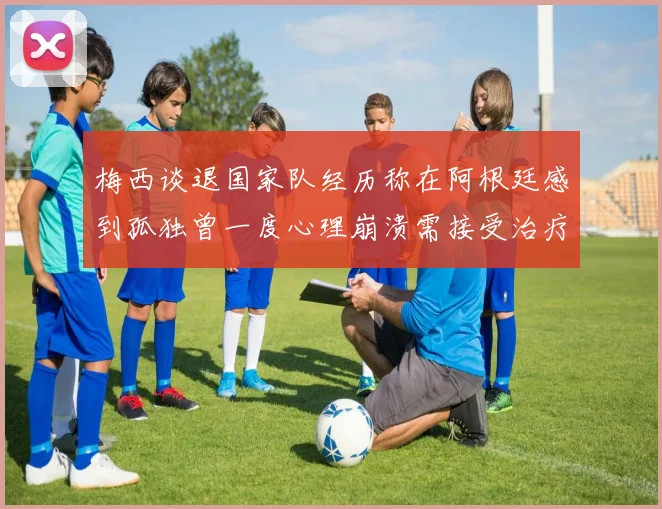 梅西谈退国家队经历称在阿根廷感到孤独曾一度心理崩溃需接受治疗