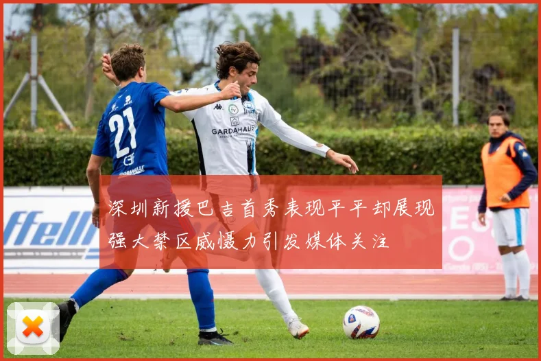 深圳新援巴吉首秀表现平平却展现强大禁区威慑力引发媒体关注