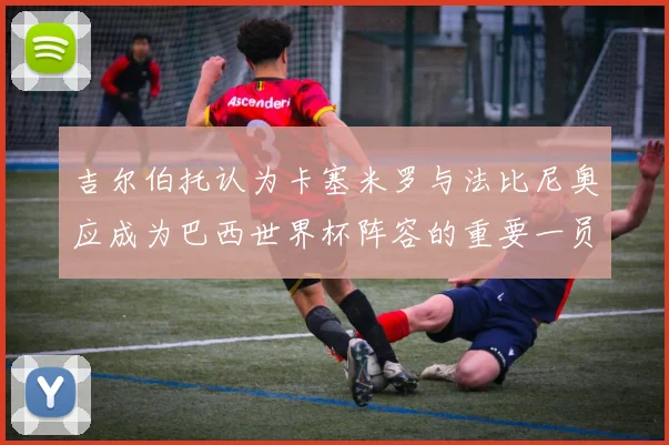 吉尔伯托认为卡塞米罗与法比尼奥应成为巴西世界杯阵容的重要一员