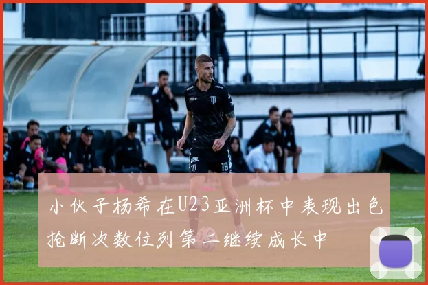 小伙子杨希在U23亚洲杯中表现出色抢断次数位列第二继续成长中