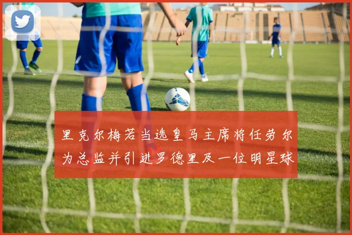 里克尔梅若当选皇马主席将任劳尔为总监并引进罗德里及一位明星球员