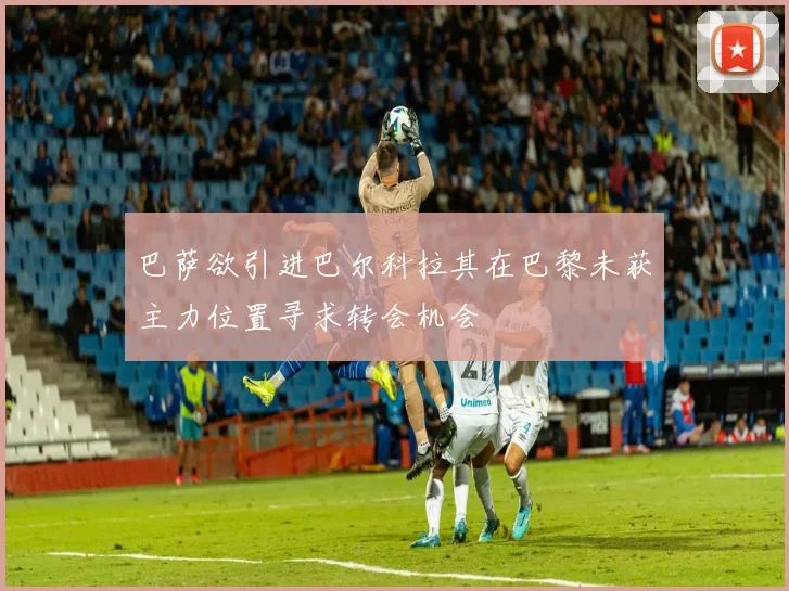 巴萨欲引进巴尔科拉其在巴黎未获主力位置寻求转会机会