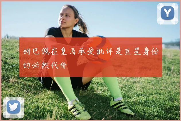 姆巴佩在皇马承受批评是巨星身份的必然代价