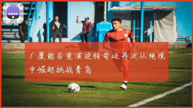 广厦能否重演逆转奇迹再次从绝境中崛起挑战青岛