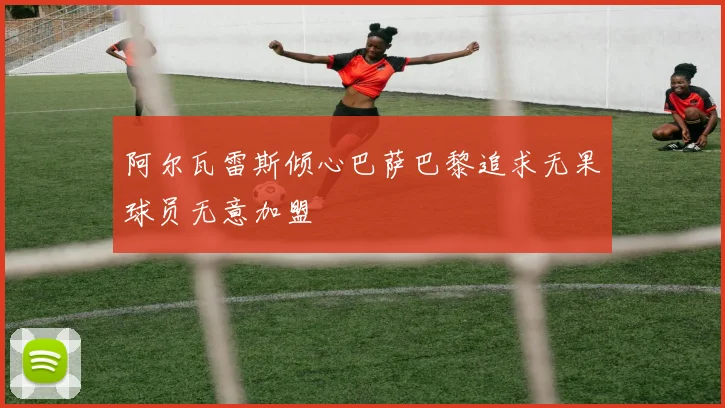 阿尔瓦雷斯倾心巴萨巴黎追求无果球员无意加盟