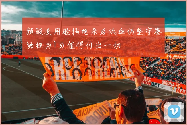 颜骏凌用脸挡绝杀后流血仍坚守赛场称为1分值得付出一切