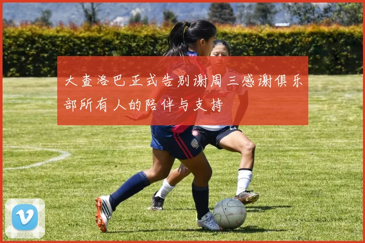 大查洛巴正式告别谢周三感谢俱乐部所有人的陪伴与支持